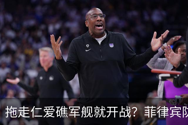 拖走仁爱礁军舰就开战?菲律宾防长把话说死,赌中国不敢真动手